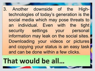 3. Another downside of the High-
technologies of today’s generation is the
social media which may pose threats to
an individual. Even with the tight
security settings your personal
information may leak on the social sites.
Downloading your videos or pictures
and copying your status is an easy task
and can be done within a few clicks.
That would be all…
 