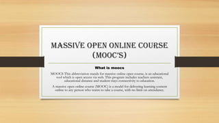Massive open online course
(mooc’s)
What is moocs
MOOCS This abbreviation stands for massive online open course, is an educational
tool which is open access via web. This program includes teachers assistant,
educational distance and student stays connectivity to education.
A massive open online course (MOOC) is a model for delivering learning content
online to any person who wants to take a course, with no limit on attendance.
 
