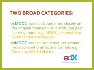 cMOOC- courses based more closely on

the original ‘connectivist’ distributed peer
learning model e.g. MOOC, connectivism
& connective knowledge.
xMOOC- courses are structured around
more conventional lecture formats e.g.
Coursera, edX & Udacity.

 