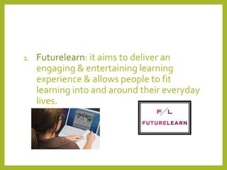 1.

Futurelearn: it aims to deliver an
engaging & entertaining learning
experience & allows people to fit
learning into and around their everyday
lives.

 