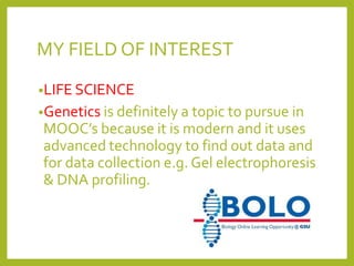MY FIELD OF INTEREST
•LIFE SCIENCE
•Genetics is definitely a topic to pursue in

MOOC’s because it is modern and it uses
advanced technology to find out data and
for data collection e.g. Gel electrophoresis
& DNA profiling.

 