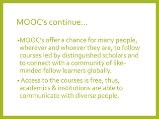 MOOC’s continue…
•MOOC’s offer a chance for many people,

wherever and whoever they are, to follow
courses led by distinguished scholars and
to connect with a community of likeminded fellow learners globally.
• Access to the courses is free, thus,
academics & institutions are able to
communicate with diverse people.

 