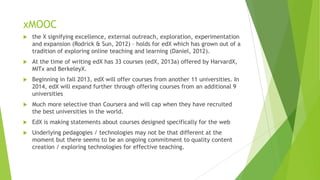 xMOOC
 the X signifying excellence, external outreach, exploration, experimentation
and expansion (Rodrick & Sun, 2012) – holds for edX which has grown out of a
tradition of exploring online teaching and learning (Daniel, 2012).
 At the time of writing edX has 33 courses (edX, 2013a) offered by HarvardX,
MITx and BerkeleyX.
 Beginning in fall 2013, edX will offer courses from another 11 universities. In
2014, edX will expand further through offering courses from an additional 9
universities
 Much more selective than Coursera and will cap when they have recruited
the best universities in the world.
 EdX is making statements about courses designed specifically for the web
 Underlying pedagogies / technologies may not be that different at the
moment but there seems to be an ongoing commitment to quality content
creation / exploring technologies for effective teaching.
 