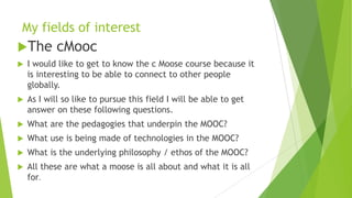 My fields of interest
The cMooc
 I would like to get to know the c Moose course because it
is interesting to be able to connect to other people
globally.
 As I will so like to pursue this field I will be able to get
answer on these following questions.
 What are the pedagogies that underpin the MOOC?
 What use is being made of technologies in the MOOC?
 What is the underlying philosophy / ethos of the MOOC?
 All these are what a moose is all about and what it is all
for.
 