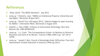 Refferences
 Wiley, David. "The MOOC Misnomer". July 2012
 Jump up ^ Cheverie, Joan. "MOOCs an Intellectual Property: Ownership and
Use Rights". Retrieved 18 April 2013.
 Jump up ^ David F Carr (20 August 2013). "Udacity hedges on open licensing
for MOOCs". Information Week. Retrieved 21 August 2013
 Saettler, L. Paul (1968). A History of Instructional Technology. New York:
McGraw Hill. ISBN 0070544107.
 Jump up ^ J.J. Clark, "The Correspondence School—Its Relation to Technical
Education and Some of Its Results," Science (1906) 24#611 pp. 327–334 in
JSTOR
 Jump up ^ Joseph F. Kett, Pursuit of Knowledge Under Difficulties: From Self-
Improvement to Adult Education in America (1996) pp 236–8
 