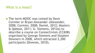What is a mooc?
 The term MOOC was coined by Dave
Cormier or Bryan Alexander (Alexander,
2008; Cormier, 2008; Daniel, 2012; Masters
& Qaboos, 2011; G. Siemens, 2012a) to
describe a course on Connectivism (CCK08)
organized by George Siemens and Stephen
Downers in 2008, which attracted 2,200
participants (Downes, 2010).
 