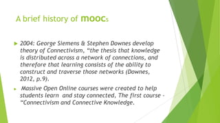 A brief history of moocs
 2004: George Siemens & Stephen Downes develop
theory of Connectivism, “the thesis that knowledge
is distributed across a network of connections, and
therefore that learning consists of the ability to
construct and traverse those networks (Downes,
2012, p.9).
 Massive Open Online courses were created to help
students learn and stay connected, The first course -
“Connectivism and Connective Knowledge.
 