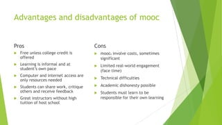 Advantages and disadvantages of mooc
Pros
 Free unless college credit is
offered
 Learning is informal and at
student’s own pace
 Computer and internet access are
only resources needed
 Students can share work, critique
others and receive feedback
 Great instructors without high
tuition of host school
Cons
 moocs involve costs, sometimes
significant
 Limited real-world engagement
(face time)
 Technical difficulties
 Academic dishonesty possible
 Students must learn to be
responsible for their own learning
 