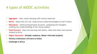 4 types of MOOC activities
 Aggregate – read, watch and play with various resources
 Remix – keep track of it all, using various (web) technologies of one’s choice
 Repurpose – constructing personal accounts, composing own thoughts,
creating new understandings of the course subject
 Feed Forward – share the learning with others, when and where each person
chooses to do so
 Higher Education - Broader audience, Better informed students
 Tertiary institutions will have to follow
 Challenge in Africa
 