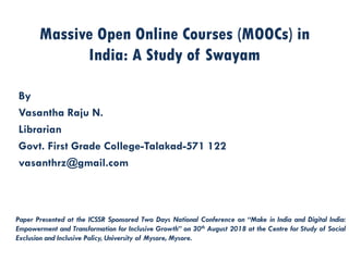 Massive Open Online Courses (MOOCs) in
India: A Study of Swayam
By
Vasantha Raju N.
Librarian
Govt. First Grade College-Talakad-571 122
vasanthrz@gmail.com
Paper Presented at the ICSSR Sponsored Two Days National Conference on “Make in India and Digital India:
Empowerment and Transformation for Inclusive Growth” on 30th August 2018 at the Centre for Study of Social
Exclusion and Inclusive Policy, University of Mysore, Mysore.
 
