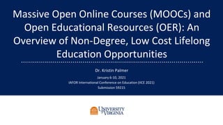 Massive Open Online Courses (MOOCs) and
Open Educational Resources (OER): An
Overview of Non-Degree, Low Cost Lifelong
Education Opportunities
Dr. Kristin Palmer
January 6-10, 2021
IAFOR International Conference on Education (IICE 2021)
Submission 59215
 