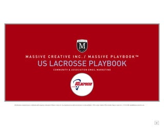 MASSI VE CREAT IVE INC. / MASS IVE PLAYB OOK™

                                                  US LACROSSE PLAYBOOK
                                                                                     C O M M U N I T Y & A S S O C I AT I O N E M A I L M A R K E T I N G




All information contained herein is confidential and/or proprietary information of Massive Creative Inc. Any unauthorized use and/or any disclosure is strictly prohibited. 1.2010. Contact: Anthony D’Elia, President, Massive Creative Inc. 1.732.223.3800, adelia@massivecreativeinc.com




                                                                                                                                                                                                                                                                                              01
 
