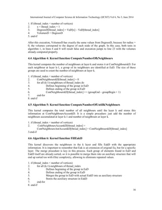 International Journal of Computer Science & Information Technology (IJCSIT) Vol 6, No 3, June 2014
30
1. If (thread_index < number of vertices)
2. x = thread_index + 1
3. DegreesD[thread_index] = VaD[x] – VaD[thread_index]
4. VolumesD = DegreesD
5. end-if
After this execution, VolumesD has exactly the same values from DegreesD, because for radius =
0, the volumes correspond to the degree of each node of the graph. In this case, both tests in
algorithm 1, in lines 6 and 8 will result false and execution jumps to line 23 with the volumes
already computed properly.
4.4 Algorithm 4: Kernel function ComputeNumberOfkNeighbours
This kernel computes the number of neighbours at layer k and stores it at ContNeighbourskD. For
each neighbour at layer k-1, a group of its neighbours are identified at EaD. The size of these
groups are used to count the number of neighbours at layer k.
1. if (thread_index < number of vertices)
2. ContNeighbourskD[thread_index] = 0
3. for all (k-1)-neighbours of thread_index do
4. Defines beginning of the group in EaD
5. Defines ending of the group in EaD
6. ContNeighbourskD[thread_index] += (groupEnd – groupBegin + 1)
7. end-for
8. end-if
4.5 Algorithm 5: Kernel function ComputeNumberOfUntillkNeighbours
This kernel computes the total number of all neighbours until the layer k and stores this
information at ContNeighboursAccumkD. It is a simple procedure: just add the number of
neighbours accumulated at layer k-1 and number of neighbours at layer k.
1. if (thread_index < number of vertices)
2. ContNeighboursAccumkD[thread_index] =
ContNeighboursAntAccumkD[thread_index] + ContNeighbourskD[thread_index]
3.end-if
4.6 Algorithm 6: Kernel function FillEakD
This kernel discovers the neighbours in the k layer and fills EakD with the appropriate
information. It is important to remember that Eak is an extension of original Ea, but for a specific
layer. The merge procedure is key in this process. Each group of elements found in EaD and
EakD itself are already sorted, so it is possible to merge them into an auxiliary structure that will
end up sorted too with O(n) complexity, allowing to eliminate repeated values.
1. if (thread_index < number of vertices)
2. for all (k-1)-neighbours of thread_index
3. Defines beginning of the group in EaD
4. Defines ending of the group in EaD
5. Merges the group in EaD with actual EakD into as auxiliary structure
6. Stores the auxiliary structure in EakD
7. end-for
8. end-if
 