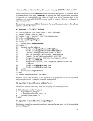 International Journal of Computer Science & Information Technology (IJCSIT) Vol 6, No 3, June 2014
29
Two last arrays are necessary: DegreesD contains the number of neighbours for each node, which
is known as degree of the node. VolumesD is the structure that stores the final result, the volume
of each node. As explained before, the volume of a node is the sum of the degree from all the
neighbours until some radius. DACCER proposal regards on using the volume as a local metric to
approximate centrality.
The host code, which runs on CPU, is shown next. The kernel functions invoked by this code are
explained further in this section.
4.1 Algorithm 1: CPU/HOST Skeleton
01: Read the graph from a text file and creates Ea and Va in the HOST.
02: Allocates EaD and VaD in the DEVICE
03: Transfers Ea and Va from HOST to DEVICE in EaD and VaD
04: Invokes kernel InitializeArrays
05: Invokes kernel ComputeDegrees
06: if (radius == 1)
07: Invokes kernel ComputeVolumeR1
08: if (radius > 1)
09: for (layer from 2 to radius) do
10: Invokes kernel ComputeNumberOfkNeighbours
11: Invokes kernel ComputeNumberOfUntillkNeighbours
12: Transfers ContNeighbourskD from DEVICE to HOST
13: Fills Vak and updates VakAccum using ContNeighbourskD
14: Transfers Vak and VakAccum from HOST to DEVICE
15: Computes the size of new EakD using ContNeighbours and Vak
16: Invokes kernel FillEakD
17: Computes the size of EakAccumD using ContNeighboursAccumkD and
VakAccum
18: Invokes kernel FillEakAccumD_1step
19: Invokes kernel FillEakAccumD_2step
20: end-for
21: Invokes kernel ComputeVolumes
22: end-if
23: Transfers VolumesD from DEVICE to HOST
Important to notice that the entries for this algorithm are the graph itself and the radius in which
the volumes are desired. Each kernel function is described next.
4.2 Algorithm 2: Kernel function InitializeArrays
This function initialize some arrays in the GPU assigning zero to all their positions.
1. If (thread_index < number of vertices)
2. DegreesD[thread_index] = 0
3. ContNeighbourskD[thread_index] = 0
4. VolumesD[thread_index] = 0
5. end-if
4.3 Algorithm 3: Kernel function ComputeDegrees
This function counts how many direct neighbours each node has and stores it in the corresponding
position of DegreesD.
 