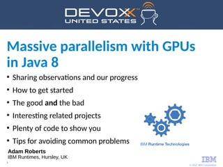 © 2017 IBM Corporation
1
●
Sharing observations and our progress
●
How to get started
●
The good and the bad
●
Interesting related projects
●
Plenty of code to show you
●
Tips for avoiding common problems
Massive parallelism with GPUs
in Java 8
Adam Roberts
IBM Runtimes, Hursley, UK
 