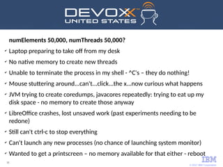 © 2017 IBM Corporation
12
numElements 50,000, numThreads 50,000?
✔
Laptop preparing to take off from my desk
✔
No native memory to create new threads
✔
Unable to terminate the process in my shell - ^C's – they do nothing!
✔
Mouse stuttering around...can't...click...the x...now curious what happens
✔
JVM trying to create coredumps, javacores repeatedly: trying to eat up my
disk space - no memory to create those anyway
✔
LibreOffice crashes, lost unsaved work (past experiments needing to be
redone)
✔
Still can't ctrl-c to stop everything
✔
Can't launch any new processes (no chance of launching system monitor)
✔
Wanted to get a printscreen – no memory available for that either - reboot
 