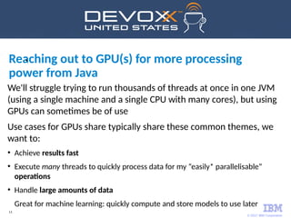 © 2017 IBM Corporation
13
Reaching out to GPU(s) for more processing
power from Java
•
We'll struggle trying to run thousands of threads at once in one JVM
(using a single machine and a single CPU with many cores), but using
GPUs can sometimes be of use
Use cases for GPUs share typically share these common themes, we
want to:
●
Achieve results fast
●
Execute many threads to quickly process data for my “easily* parallelisable”
operations
●
Handle large amounts of data
Great for machine learning: quickly compute and store models to use later
 