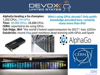 © 2017 IBM Corporation
14
AlphaGo beating a Go champion:
1,202 CPUs, 176 GPUs
Titan: 18,688 GPUs, 18,688 CPUs
CERN: reported to be using GPUs
Oak Ridge, IBM “the world's fastest supercomputers by 2017”: two, $325m
Databricks: recent blog post mentions deep learning with GPUs and Spark
Who's using GPUs already? Only public
knowledge provided here, certainly
many more than this!
 