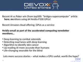 © 2017 IBM Corporation
15
Recent AI vs Poker win (from top500: “bridges-supercomputer” article
here: mentions using 64 Nvidia P100 GPUs!
Recent Amazon cloud offering: GPUs as a service
Nvidia email as part of the accelerated computing newsletter
mentions…
●
Deep learning to combat asteroids
●
Detecting road lanes with deep learning
●
Algorithm to identify skin cancer
●
Lip reading AI more accurate than humans
●
Life-changing wearable for the blind
Lots more success stories – what makes a GPU useful, worth the hype?
 
