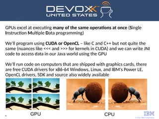 © 2017 IBM Corporation
16
GPUs excel at executing many of the same operations at once (Single
Instruction Multiple Data programming)
We'll program using CUDA or OpenCL – like C and C++ but not quite the
same (nuances like <<< and >>> for kernels in CUDA) and we can write JNI
code to access data in our Java world using the GPU
We'll run code on computers that are shipped with graphics cards, there
are free CUDA drivers for x86-64 Windows, Linux, and IBM's Power LE,
OpenCL drivers, SDK and source also widely available
CPUGPU
 