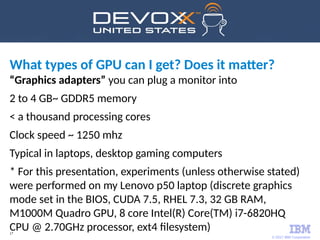 © 2017 IBM Corporation
17
What types of GPU can I get? Does it matter?
“Graphics adapters” you can plug a monitor into
2 to 4 GB~ GDDR5 memory
< a thousand processing cores
Clock speed ~ 1250 mhz
Typical in laptops, desktop gaming computers
* For this presentation, experiments (unless otherwise stated)
were performed on my Lenovo p50 laptop (discrete graphics
mode set in the BIOS, CUDA 7.5, RHEL 7.3, 32 GB RAM,
M1000M Quadro GPU, 8 core Intel(R) Core(TM) i7-6820HQ
CPU @ 2.70GHz processor, ext4 filesystem)
 