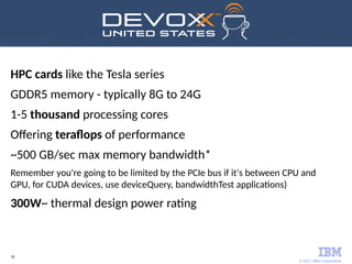 © 2017 IBM Corporation
18
HPC cards like the Tesla series
GDDR5 memory - typically 8G to 24G
1-5 thousand processing cores
Offering teraflops of performance
~500 GB/sec max memory bandwidth*
Remember you're going to be limited by the PCIe bus if it's between CPU and
GPU, for CUDA devices, use deviceQuery, bandwidthTest applications)
300W~ thermal design power rating
 