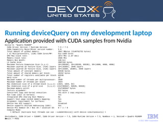 © 2017 IBM Corporation
19
Running deviceQuery on my development laptop
Application provided with CUDA samples from Nvidia
Device 0: "Quadro M1000M"
CUDA Driver Version / Runtime Version 7.5 / 7.5
CUDA Capability Major/Minor version number: 5.0
Total amount of global memory: 2047 MBytes (2146762752 bytes)
( 4) Multiprocessors, (128) CUDA Cores/MP: 512 CUDA Cores
GPU Max Clock rate: 1072 MHz (1.07 GHz)
Memory Clock rate: 2505 Mhz
Memory Bus Width: 128-bit
L2 Cache Size: 2097152 bytes
Maximum Texture Dimension Size (x,y,z) 1D=(65536), 2D=(65536, 65536), 3D=(4096, 4096, 4096)
Maximum Layered 1D Texture Size, (num) layers 1D=(16384), 2048 layers
Maximum Layered 2D Texture Size, (num) layers 2D=(16384, 16384), 2048 layers
Total amount of constant memory: 65536 bytes
Total amount of shared memory per block: 49152 bytes
Total number of registers available per block: 65536
Warp size: 32
Maximum number of threads per multiprocessor: 2048
Maximum number of threads per block: 1024
Max dimension size of a thread block (x,y,z): (1024, 1024, 64)
Max dimension size of a grid size (x,y,z): (2147483647, 65535, 65535)
Maximum memory pitch: 2147483647 bytes
Texture alignment: 512 bytes
Concurrent copy and kernel execution: Yes with 1 copy engine(s)
Run time limit on kernels: Yes
Integrated GPU sharing Host Memory: No
Support host page-locked memory mapping: Yes
Alignment requirement for Surfaces: Yes
Device has ECC support: Disabled
Device supports Unified Addressing (UVA): Yes
Device PCI Domain ID / Bus ID / location ID: 0 / 1 / 0
Compute Mode:
< Default (multiple host threads can use ::cudaSetDevice() with device simultaneously) >
deviceQuery, CUDA Driver = CUDART, CUDA Driver Version = 7.5, CUDA Runtime Version = 7.5, NumDevs = 1, Device0 = Quadro M1000M
Result = PASS
 