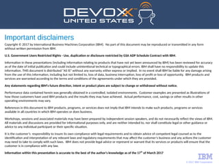 © 2017 IBM Corporation
Important disclaimers
Copyright © 2017 by International Business Machines Corporation (IBM). No part of this document may be reproduced or transmitted in any form
without written permission from IBM.
U.S. Government Users Restricted Rights - Use, duplication or disclosure restricted by GSA ADP Schedule Contract with IBM.
Information in these presentations (including information relating to products that have not yet been announced by IBM) has been reviewed for accuracy
as of the date of initial publication and could include unintentional technical or typographical errors. IBM shall have no responsibility to update this
information. THIS document is distributed "AS IS" without any warranty, either express or implied. In no event shall IBM be liable for any damage arising
from the use of this information, including but not limited to, loss of data, business interruption, loss of profit or loss of opportunity. IBM products and
services are warranted according to the terms and conditions of the agreements under which they are provided.
Any statements regarding IBM's future direction, intent or product plans are subject to change or withdrawal without notice.
Performance data contained herein was generally obtained in a controlled, isolated environments. Customer examples are presented as illustrations of
how those customers have used IBM products and the results they may have achieved. Actual performance, cost, savings or other results in other
operating environments may vary.
References in this document to IBM products, programs, or services does not imply that IBM intends to make such products, programs or services
available in all countries in which IBM operates or does business.
Workshops, sessions and associated materials may have been prepared by independent session speakers, and do not necessarily reflect the views of IBM.
All materials and discussions are provided for informational purposes only, and are neither intended to, nor shall constitute legal or other guidance or
advice to any individual participant or their specific situation.
It is the customer’s responsibility to insure its own compliance with legal requirements and to obtain advice of competent legal counsel as to the
identification and interpretation of any relevant laws and regulatory requirements that may affect the customer’s business and any actions the customer
may need to take to comply with such laws. IBM does not provide legal advice or represent or warrant that its services or products will ensure that the 
customer is in compliance with any law.
Information within this presentation is accurate to the best of the author's knowledge as of the 17th
of March 2017
 