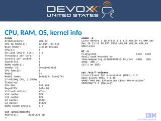 © 2017 IBM Corporation
21
CPU, RAM, OS, kernel info
lscpu
Architecture: x86_64
CPU op-mode(s): 32-bit, 64-bit
Byte Order: Little Endian
CPU(s): 8
On-line CPU(s) list: 0-7
Thread(s) per core: 2
Core(s) per socket: 4
Socket(s): 1
NUMA node(s): 1
Vendor ID: GenuineIntel
CPU family: 6
Model: 94
Model name: Intel(R) Core(TM)
i7-6820HQ CPU, 2.70GHz
Stepping: 3
CPU MHz: 899.964
BogoMIPS: 5424.00
Virtualization: VT-x
L1d cache: 32K
L1i cache: 32K
L2 cache: 256K
L3 cache: 8192K
NUMA node0 CPU(s): 0-7
cat /proc/meminfo
MemTotal: 32391628 kB
uname -a
Linux devoxx 3.10.0-514.6.1.el7.x86_64 #1 SMP Sat
Dec 10 11:15:38 EST 2016 x86_64 x86_64 x86_64
GNU/Linux
Df -h
Filesystem Size Used
Avail Use% Mounted on
/dev/mapper/vg_oc2660338613-lv_root 438G 81G
336G 20% /
(it's an SSD)
cat /etc/*-release
Linux Client for e-business (RHEL) 7.3
Open Client RHEL 7 4.30
NAME="Red Hat Enterprise Linux Workstation"
VERSION="7.3 (Maipo)"
 