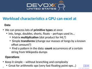 © 2017 IBM Corporation
22
Workload characteristics a GPU can excel at
Data
●
We can process lots of primitive types at once
●
ints, longs, doubles, shorts, floats – perhaps used in...
●
Matrix multiplication (dot product for ML?)
●
Simple transforms (change our masses of longs by a known
offset amount?)
●
Find a pattern in the data: count occurrences of a certain
string from Wikipedia dumps
Operations
●
Keep it simple – without branching and complexity
●
Great for arithmetic ops (very fast floating point ops...)
 
