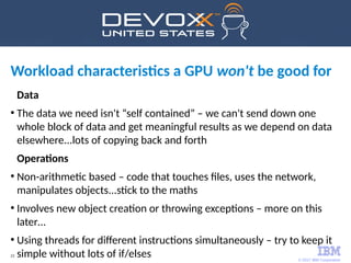 © 2017 IBM Corporation
23
Workload characteristics a GPU won't be good for
Data
●
The data we need isn't “self contained” – we can't send down one
whole block of data and get meaningful results as we depend on data
elsewhere...lots of copying back and forth
Operations
●
Non-arithmetic based – code that touches files, uses the network,
manipulates objects...stick to the maths
●
Involves new object creation or throwing exceptions – more on this
later…
●
Using threads for different instructions simultaneously – try to keep it
simple without lots of if/elses
 