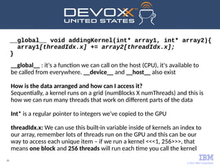 © 2017 IBM Corporation
25
__global__ void addingKernel(int* array1, int* array2){
array1[threadIdx.x] += array2[threadIdx.x];
}
__global__ : it's a function we can call on the host (CPU), it's available to
be called from everywhere. __device__ and __host__ also exist
How is the data arranged and how can I access it?
Sequentially, a kernel runs on a grid (numBlocks X numThreads) and this is
how we can run many threads that work on different parts of the data
Int* is a regular pointer to integers we've copied to the GPU
threadIdx.x: We can use this built-in variable inside of kernels an index to
our array, remember lots of threads run on the GPU and this can be our
way to access each unique item – if we run a kernel <<<1, 256>>>, that
means one block and 256 threads will run each time you call the kernel
 