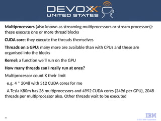 © 2017 IBM Corporation
26
Multiprocessors (also known as streaming multiprocessors or stream processors):
these execute one or more thread blocks
CUDA core: they execute the threads themselves
Threads on a GPU: many more are available than with CPUs and these are
organised into the blocks
Kernel: a function we'll run on the GPU
How many threads can I really run at once?
Multiprocessor count X their limit
e.g. 4 * 2048 with 512 CUDA cores for me
A Tesla K80m has 26 multiprocessors and 4992 CUDA cores (2496 per GPU), 2048
threads per multiprocessor also. Other threads wait to be executed
 