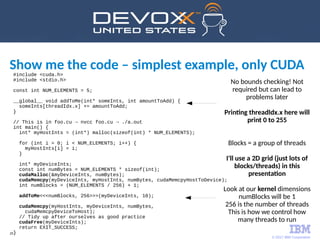 © 2017 IBM Corporation
29
Show me the code – simplest example, only CUDA#include <cuda.h>
#include <stdio.h>
const int NUM_ELEMENTS = 5;
__global__ void addToMe(int* someInts, int amountToAdd) {
someInts[threadIdx.x] += amountToAdd;
}
// This is in foo.cu → nvcc foo.cu → ./a.out
int main() {
int* myHostInts = (int*) malloc(sizeof(int) * NUM_ELEMENTS);
for (int i = 0; i < NUM_ELEMENTS; i++) {
myHostInts[i] = i;
}
int* myDeviceInts;
const int numBytes = NUM_ELEMENTS * sizeof(int);
cudaMalloc(&myDeviceInts, numBytes);
cudaMemcpy(myDeviceInts, myHostInts, numBytes, cudaMemcpyHostToDevice);
int numBlocks = (NUM_ELEMENTS / 256) + 1;
addToMe<<<numBlocks, 256>>>(myDeviceInts, 10);
cudaMemcpy(myHostInts, myDeviceInts, numBytes,
cudaMemcpyDeviceToHost);
// Tidy up after ourselves as good practice
cudaFree(myDeviceInts);
return EXIT_SUCCESS;
}
No bounds checking! Not
required but can lead to
problems later
Printing threadIdx.x here will
print 0 to 255
Blocks = a group of threads
I'll use a 2D grid (just lots of
blocks/threads) in this
presentation
Look at our kernel dimensions
numBlocks will be 1
256 is the number of threads
This is how we control how
many threads to run
 