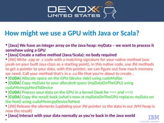 © 2017 IBM Corporation
30
●
[Java] We have an integer array on the Java heap: myData – we want to process it
somehow using a GPU
●
[Java] Create a native method (Java/Scala): no body required
●
[JNI] Write .cpp or .c code with a matching signature for your native method (use
javah on your built Java class as a starting point), in this native code, use JNI methods
to get a pointer to your data, with this pointer, we can figure out how much memory
we need. Call your method that's in a .cu file that you're about to create...
●
[CUDA] Allocate space on the GPU (device side) using cudaMalloc
●
[CUDA] Copy myData to your allocated space (myDataOnTheGPU) using
cudaMemcpyHostToDevice
●
[CUDA] Process your data on the GPU in a kernel (look for <<< and >>>)
●
[CUDA] Copy the result back (what's now at myDataOnTheGPU replaces myData on
the host) using cudaMemcpyDeviceToHost
●
[JNI] Release the elements (updating your JNI pointer so the data in our JVM heap is
now the result)
●
[Java] Interact with your data normally as you're back in the Java world
How might we use a GPU with Java or Scala?
 