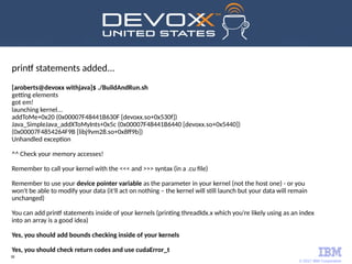 © 2017 IBM Corporation
38
printf statements added...
[aroberts@devoxx withjava]$ ./BuildAndRun.sh
getting elements
got em!
launching kernel...
addToMe+0x20 (0x00007F48441B630F [devoxx.so+0x530f])
Java_SimpleJava_addXToMyInts+0x5c (0x00007F48441B6440 [devoxx.so+0x5440])
(0x00007F4854264F9B [libj9vm28.so+0x8ff9b])
Unhandled exception
^^ Check your memory accesses!
Remember to call your kernel with the <<< and >>> syntax (in a .cu file)
Remember to use your device pointer variable as the parameter in your kernel (not the host one) - or you
won't be able to modify your data (it'll act on nothing – the kernel will still launch but your data will remain
unchanged)
You can add printf statements inside of your kernels (printing threadIdx.x which you're likely using as an index
into an array is a good idea)
Yes, you should add bounds checking inside of your kernels
Yes, you should check return codes and use cudaError_t
 