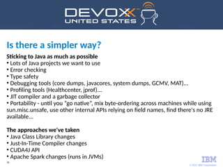 © 2017 IBM Corporation
39
Is there a simpler way?
Sticking to Java as much as possible
●
Lots of Java projects we want to use
●
Error checking
●
Type safety
●
Debugging tools (core dumps, javacores, system dumps, GCMV, MAT)...
●
Profiling tools (Healthcenter, jprof)...
●
JIT compiler and a garbage collector
●
Portability - until you “go native”, mix byte-ordering across machines while using
sun.misc.unsafe, use other internal APIs relying on field names, find there's no JRE
available...
The approaches we've taken
●
Java Class Library changes
●
Just-In-Time Compiler changes
●
CUDA4J API
●
Apache Spark changes (runs in JVMs)
 