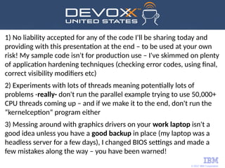 © 2017 IBM Corporation
1) No liability accepted for any of the code I'll be sharing today and
providing with this presentation at the end – to be used at your own
risk! My sample code isn't for production use – I've skimmed on plenty
of application hardening techniques (checking error codes, using final,
correct visibility modifiers etc)
2) Experiments with lots of threads meaning potentially lots of
problems -really- don't run the parallel example trying to use 50,000+
CPU threads coming up – and if we make it to the end, don't run the
“kernelception” program either
3) Messing around with graphics drivers on your work laptop isn't a
good idea unless you have a good backup in place (my laptop was a
headless server for a few days), I changed BIOS settings and made a
few mistakes along the way – you have been warned!
 