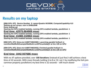 © 2017 IBM Corporation
42
Results on my laptop
[IBM GPU JIT]: Device Number 0: name=Quadro M1000M, ComputeCapability=5.0
Setting up our arrays, size is 2048x2048
Done setting up!
Starting the GPU enabled lambda, running GPU enabled lambda, parallelism: 1
End time: 42575.864909 msec
Starting the GPU enabled lambda, running GPU enabled lambda, parallelism: 1
End time: 41080.132863 msec
Starting the GPU enabled lambda, running GPU enabled lambda, parallelism: 1
[IBM GPU JIT]: [time.ms=1489774852380]: Launching parallel forEach in
com/ibm/MatMultiExample/MatMulti.runGPULambda()V at line 139 on GPU
[IBM GPU JIT]: [time.ms=1489774853402]: Finished parallel forEach in
com/ibm/MatMultiExample/MatMulti.runGPULambda()V at line 139 on GPU
End time: 1042.937686 msec
With no JIT options provided, over 100 iterations (instead of just five) I still achieve a best
time of 42 seconds. With more threads (setting it to 8 or 32, not 1 by modifying the fork join
common property parallelism) my best time is 32 seconds – still much slower
 