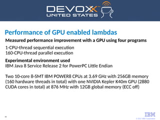 © 2017 IBM Corporation
43
Measured performance improvement with a GPU using four programs
1-CPU-thread sequential execution
160-CPU-thread parallel execution
Experimental environment used
IBM Java 8 Service Release 2 for PowerPC Little Endian
Two 10-core 8-SMT IBM POWER8 CPUs at 3.69 GHz with 256GB memory
(160 hardware threads in total) with one NVIDIA Kepler K40m GPU (2880
CUDA cores in total) at 876 MHz with 12GB global memory (ECC off)
Performance of GPU enabled lambdas
 