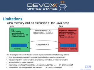 © 2017 IBM Corporation
JVM:
• Class loading
• Method resolution
• Object creation and GC
• Exception handling
Java array
CPU
Redirection to CPU
(at compile or runtime)
Copy over PCIe
GPU copy of Java array
• Optimized lambda code
executed by multiple
threads in a data parallel
manner
• Exception detection
GPU
The JIT compiler will check that the lambda expression satisfies the following criteria:
• Only accesses primitive types, and one-dimensional arrays of primitive types
• No access to static scalar variables: only locals, parameters, or instance variables
• No unresolved or native methods
• No creating new heap Objects (new ...), exceptions, (throw …), or instanceof
• Intermediate stream operations like map or filter are not supported
Limitations
GPU memory isn't an extension of the Java heap
 