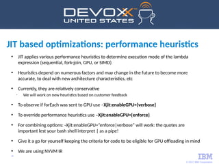 © 2017 IBM Corporation
48
• JIT applies various performance heuristics to determine execution mode of the lambda
expression (sequential, fork-join, GPU, or SIMD)
• Heuristics depend on numerous factors and may change in the future to become more
accurate, to deal with new architecture characteristics, etc
• Currently, they are relatively conservative
•
We will work on new heuristics based on customer feedback
• To observe if forEach was sent to GPU use –Xjit:enableGPU={verbose}
• To override performance heuristics use –Xjit:enableGPU={enforce}
• For combining options: -Xjit:enableGPU=”enforce|verbose” will work: the quotes are
important lest your bash shell interpret | as a pipe!
• Give it a go for yourself keeping the criteria for code to be eligible for GPU offloading in mind
• We are using NVVM IR
JIT based optimizations: performance heuristics
 
