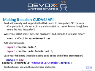 © 2017 IBM Corporation
49
Production ready and supported by IBM – used to manipulate GPU devices
●
Compared to Jcuda: no arbitrary and unrestricted use of Pointer(long), feels
more like Java instead of C
Write your CUDA kernel (yes, the hard part!) and compile it into a fat binary
nvcc --fatbin AdamKernel.cu
Add your Java code
import com.ibm.cuda.*;
import com.ibm.cuda.CudaKernel.*;
Load your fat binary (module loading code at the end of this presentation)
module = new
Loader().loadModule("AdamDoubler.fatbin",device);
Build and run as you would any other Java application
Making it easier: CUDA4J API
 