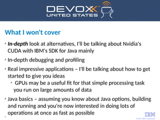 © 2017 IBM Corporation
5
What I won't cover
✗
In-depth look at alternatives, I'll be talking about Nvidia's
CUDA with IBM's SDK for Java mainly
✗
In-depth debugging and profiling
✗
Real impressive applications – I'll be talking about how to get
started to give you ideas
✗
GPUs may be a useful fit for that simple processing task
you run on large amounts of data
✗
Java basics – assuming you know about Java options, building
and running and you're now interested in doing lots of
operations at once as fast as possible
 