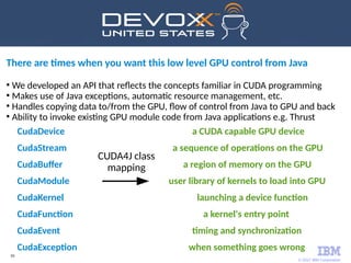 © 2017 IBM Corporation
50
CudaDevice a CUDA capable GPU device
CudaStream a sequence of operations on the GPU
CudaBuffer a region of memory on the GPU
CudaModule user library of kernels to load into GPU
CudaKernel launching a device function
CudaFunction a kernel's entry point
CudaEvent timing and synchronization
CudaException when something goes wrong
There are times when you want this low level GPU control from Java
●
We developed an API that reflects the concepts familiar in CUDA programming
●
Makes use of Java exceptions, automatic resource management, etc.
●
Handles copying data to/from the GPU, flow of control from Java to GPU and back
●
Ability to invoke existing GPU module code from Java applications e.g. Thrust
CUDA4J class
mapping
 