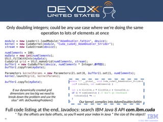 © 2017 IBM Corporation
51
Only doubling integers; could be any use case where we're doing the same
operation to lots of elements at once
Full code listing at the end, Javadocs: search IBM Java 8 API com.ibm.cuda
* Tip: the offsets are byte offsets, so you'll want your index in Java * the size of the object!
module = new Loader().loadModule("AdamDoubler.fatbin", device);
kernel = new CudaKernel(module, "Cuda_cuda4j_AdamDoubler_Strider");
stream = new CudaStream(device);
numElements = 100;
myData = new int[numElements];
Util.fillWithInts(myData);
CudaGrid grid = Util.makeGrid(numElements, stream);
buffer1 = new CudaBuffer(device, numElements * Integer.BYTES);
buffer1.copyFrom(myData);
Parameters kernelParams = new Parameters(2).set(0, buffer1).set(1, numElements);
kernel.launch(grid, kernelParams);
buffer1.copyTo(myData);
If our dynamically created grid
dimensions are too big we need to
break down the problem and use the
slice* API: doChunkingProblem()
Our kernel, compiles into AdamDoubler.fatbin
 