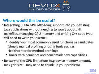 © 2017 IBM Corporation
52
●
Integrating CUDA GPU offloading support into your existing
Java applications without needing to worry about JNI,
makefiles, managing GPU memory and writing C++ code (you
still need to write your kernel)
●
Identify your most commonly used functions as candidates
(simple manual profiling or using tools such as
Healthcenter for method profiling)
●
Tinker with heuristics and benchmark new capabilities
●
Be wary of the GPU limitations (e.g device memory amount,
max grid size – may need to chunk up your problem)
Where would this be useful?
 