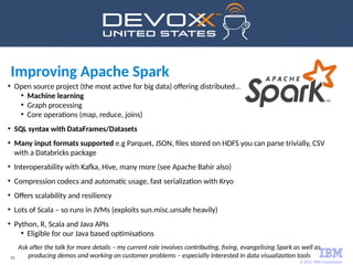 © 2017 IBM Corporation
53
●
Open source project (the most active for big data) offering distributed...
●
Machine learning
●
Graph processing
●
Core operations (map, reduce, joins)
●
SQL syntax with DataFrames/Datasets
●
Many input formats supported e.g Parquet, JSON, files stored on HDFS you can parse trivially, CSV
with a Databricks package
●
Interoperability with Kafka, Hive, many more (see Apache Bahir also)
●
Compression codecs and automatic usage, fast serialization with Kryo
●
Offers scalability and resiliency
●
Lots of Scala – so runs in JVMs (exploits sun.misc.unsafe heavily)
●
Python, R, Scala and Java APIs
●
Eligible for our Java based optimisations
Ask after the talk for more details – my current role involves contributing, fixing, evangelising Spark as well as
producing demos and working on customer problems – especially interested in data visualization tools
Improving Apache Spark
 