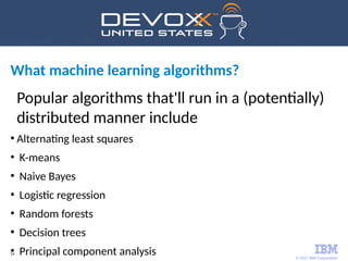 © 2017 IBM Corporation
54
What machine learning algorithms?
Popular algorithms that'll run in a (potentially)
distributed manner include
●
Alternating least squares
●
K-means
●
Naive Bayes
●
Logistic regression
●
Random forests
●
Decision trees
●
Principal component analysis
 