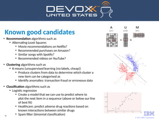 © 2017 IBM Corporation
55
●
Recommendation algorithms such as
●
Alternating Least Squares
●
Movie recommendations on Netflix?
●
Recommended purchases on Amazon?
●
Similar songs with Spotify?
●
Recommended videos on YouTube?
●
Clustering algorithms such as
●
K-means (unsupervised learning (no labels, cheap))
●
Produce clusters from data to determine which cluster a
new item can be categorised as
●
Identify anomalies: transaction fraud or erroneous data
●
Classification algorithms such as
●
Logistic regression
●
Create a model that we can use to predict where to
plot the next item in a sequence (above or below our line
of best fit)
●
Healthcare: predict adverse drug reactions based on
known interactions between similar drugs
●
Spam filter (binomial classification)
Known good candidates
 